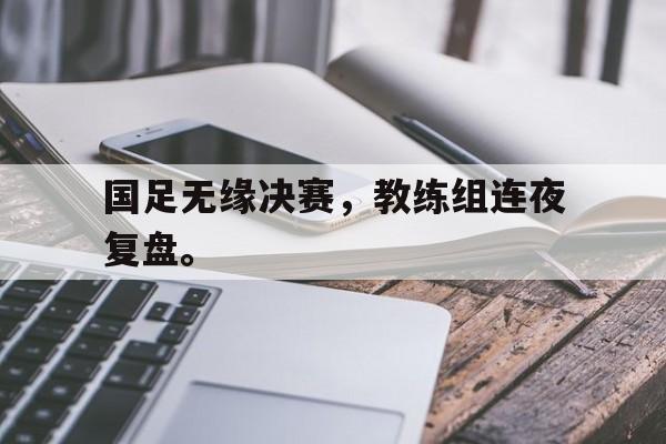 乐动体育官方网站-国足无缘决赛，教练组连夜复盘。