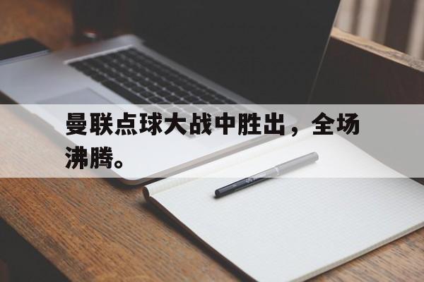 乐动体育官网入口-曼联点球大战中胜出，全场沸腾。