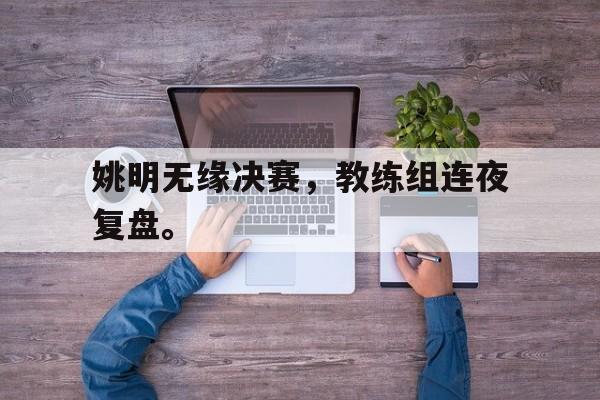 乐动体育官方网站-姚明无缘决赛，教练组连夜复盘。
