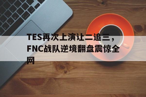 乐动体育-TES再次上演让二追三，FNC战队逆境翻盘震惊全网