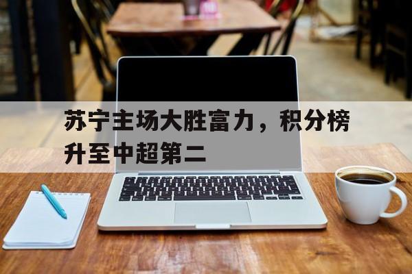 乐动体育官方网站-苏宁主场大胜富力，积分榜升至中超第二
