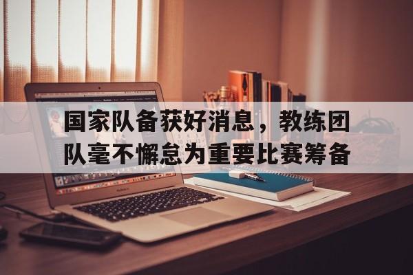乐动体育官网入口-国家队备获好消息，教练团队毫不懈怠为重要比赛筹备