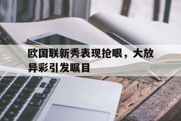 乐动体育-欧国联新秀表现抢眼，大放异彩引发瞩目