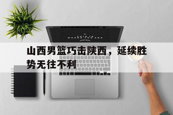 乐动体育-山西男篮巧击陕西，延续胜势无往不利
