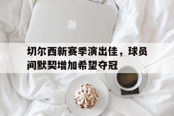 乐动体育-切尔西新赛季演出佳，球员间默契增加希望夺冠