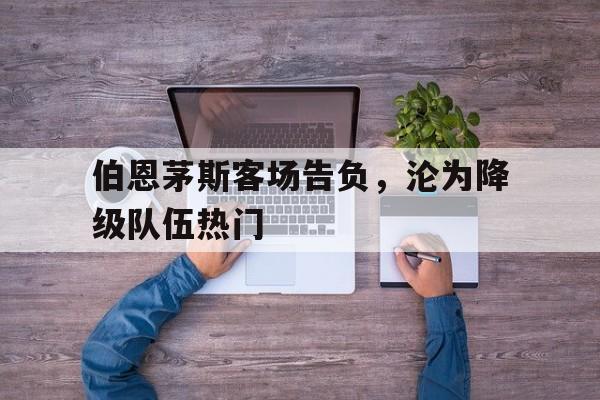 乐动体育-伯恩茅斯客场告负，沦为降级队伍热门