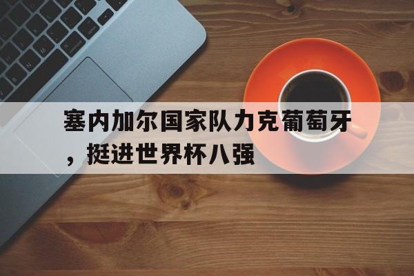 乐动体育-塞内加尔国家队力克葡萄牙，挺进世界杯八强