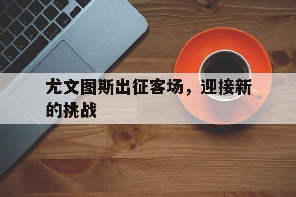 乐动体育官网入口-尤文图斯出征客场，迎接新的挑战